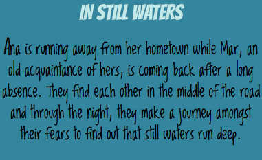IN STILL WATERS Ana is running away from her hometown while Mar, an old acquaintance of hers, is coming back after a long absence. They find each other in the middle of the road and through the night, they make a journey amongst their fears to find out that still waters run deep.